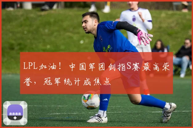 LPL加油!中国军团剑指S赛最高荣誉,冠军统计成焦点